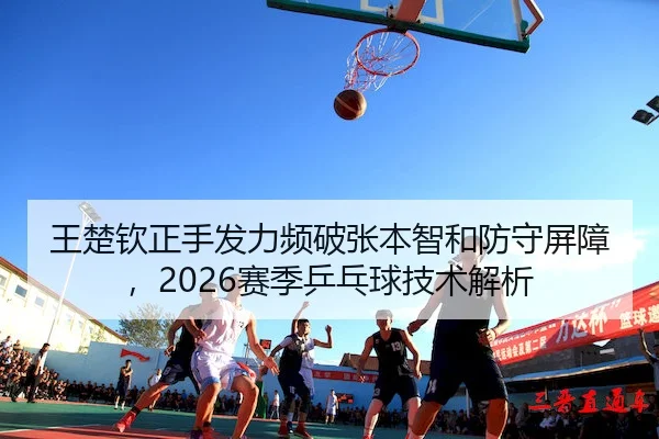 王楚钦正手发力频破张本智和防守屏障，2026赛季乒乓球技术解析